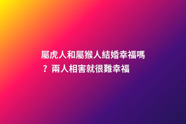 屬虎人和屬猴人結婚幸福嗎？兩人相害就很難幸福